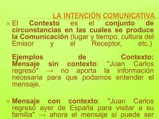  El Contexto es el conjunto de
circunstancias en las cuales se produce
la Comunicación (lugar y tiempo, cultura del
Emisor y el Receptor, etc.)
Ejemplos de Contexto:
Mensaje sin contexto: "Juan Carlos
regresó" → no aporta la información
necesaria para que podamos entender el
mensaje.
 Mensaje con contexto: "Juan Carlos
regresó ayer de España para visitar a su
familia" → ahora el mensaje sí puede ser
LA INTENCIÓN COMUNICATIVA
 