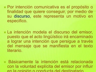 Por intención comunicativa es el propósito o
finalidad que quiere conseguir, por medio de
su discurso, este representa un motivo en
especifico.
 La intención modela el discurso del emisor,
puesto que el acto lingüístico irá encaminado
a lograr una intención que persigue a través
del mensaje que se manifiesta en el texto
literario.
 Básicamente la intención está relacionada
con la voluntad explícita del emisor por influir
 