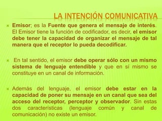  Emisor; es la Fuente que genera el mensaje de interés.
El Emisor tiene la función de codificador, es decir, el emisor
debe tener la capacidad de organizar el mensaje de tal
manera que el receptor lo pueda decodificar.
 En tal sentido, el emisor debe operar sólo con un mismo
sistema de lenguaje entendible y que en sí mismo se
constituye en un canal de información.
 Además del lenguaje, el emisor debe estar en la
capacidad de poner su mensaje en un canal que sea del
acceso del receptor, perceptor y observador. Sin estas
dos características (lenguaje común y canal de
comunicación) no existe un emisor.
LA INTENCIÓN COMUNICATIVA
 