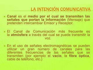  Canal es el medio por el cual se transmiten las
señales que portan la información (Mensaje) que
pretenden intercambiar Emisor y Receptor.
 El Canal de Comunicación más frecuente es
la atmósfera a través del cual se puede transmitir la
voz.
 En el uso de señales electromagnéticas se pueden
utilizar un gran número de canales para las
diferentes frecuencias de las señales que se
transmiten (por ejemplo el vacío, la fibra óptica,
cable de teléfono, etc.)
LA INTENCIÓN COMUNICATIVA
 