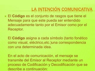  El Código es el conjunto de rasgos que tiene el
Mensaje para que este pueda ser entendido
adecuadamente tanto por el Emisor como por el
Receptor.
El Código asigna a cada símbolo (tanto fonético
como visual, eléctrico,etc.)una correspondencia
con una determinada idea.
En el acto de comunicación, el mensaje se
transmite del Emisor al Receptor mediante un
proceso de Codificación y Decodificación que se
describe a continuación:
LA INTENCIÓN COMUNICATIVA
 