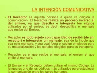  El Receptor es aquella persona a quien va dirigida la
comunicación. El Receptor realiza un proceso inverso al
del emisor, ya que descifra e interpreta los signos
utilizados por el emisor; es decir, descodifica el mensaje
que recibe del Emisor.
 Receptor es todo sujeto con capacidad de recibir (de ahí
receptor) e interpretar un mensaje, sea de la índole que
sea este mensaje, y sea cual fuera el código empleado para
su materialización y los canales elegidos para su transporte.
 Receptor es el que recibe el mensaje, el emisor el que
emite el mensaje.
 El Emisor y el Receptor deben utilizar el mismo Código. La
lengua es uno de los códigos más utilizados para establecer
la comunicación entre los seres humanos.
LA INTENCIÓN COMUNICATIVA
 