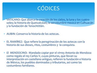  VATICANO: Que abarca la creación de los cielos, la luna y los cuatro
soles; la historia de Quetzalcóatl; la servidumbre mexica en Culhuacán
y la fundación de Tenochtitlán.
 AUBIN: Conserva la historia de los aztecas.
 EL RAMÍREZ: Que refiere la peregrinación de los aztecas con la
historia de sus dioses, ritos, costumbres y la conquista.
 El MENDOCINO: Mandado copiar por el virrey Antonio de Mendoza
como regalo al rey Carlos V, cuyas pinturas, que llevan su
interpretación en castellano antiguo, refieren la fundación e historia
de México, los pueblos dominados y tributarios, así como las
costumbres familiares.
CÓDICES
 