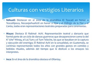  Náhuatl: Destacan en el área de la dramática El Toxcatl en honor a
Tezcatlipoca, Necaxipehualiztli en honor a Xipe y el Diálogo de la Flor y el
Canto, todas eran representaciones teatrales preparadas para ceremonias.
 Mayas: Destaca El Rabinal- Achí. Representación teatral y danzaria que
formó parte de un ciclo de danzas guerreras que desaparecieron como la del
K’ iche’ Winaq, el Loj Tum y el Tum Teleche, las que se basaban en la captura
y ejecución del enemigo; El Rabinal Achí en la actualidad, en Guatemala, se
continúa representando todos los años con grandes gastos en comidas y
bebidas rituales, además del tiempo que le dedican a los ensayos los
interpretes.
 Inca: En el área de la dramática destaca el Ollantay.
Culturas con vestigios Literarios
 