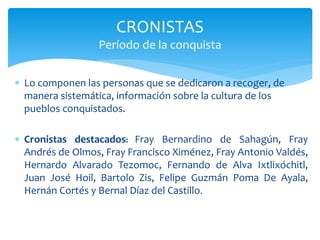  Lo componen las personas que se dedicaron a recoger, de
manera sistemática, información sobre la cultura de los
pueblos conquistados.
 Cronistas destacados: Fray Bernardino de Sahagún, Fray
Andrés de Olmos, Fray Francisco Ximénez, Fray Antonio Valdés,
Hernardo Alvarado Tezomoc, Fernando de Alva Ixtlixóchitl,
Juan José Hoil, Bartolo Zis, Felipe Guzmán Poma De Ayala,
Hernán Cortés y Bernal Díaz del Castillo.
CRONISTAS
Período de la conquista
 
