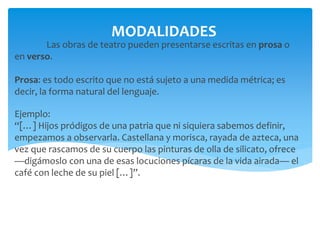Las obras de teatro pueden presentarse escritas en prosa o
en verso.
Prosa: es todo escrito que no está sujeto a una medida métrica; es
decir, la forma natural del lenguaje.
Ejemplo:
“[…] Hijos pródigos de una patria que ni siquiera sabemos definir,
empezamos a observarla. Castellana y morisca, rayada de azteca, una
vez que rascamos de su cuerpo las pinturas de olla de silicato, ofrece
—digámoslo con una de esas locuciones pícaras de la vida airada— el
café con leche de su piel […]”.
MODALIDADES
 