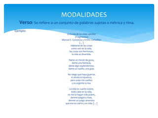 Verso: Se refiere a un conjunto de palabras sujetas a métrica y rima.
Ejemplo:
La fonda de las siete cabrillas
(Fragmento)
Manuel E. Gorostiza y Emilio Carballido
[…]
Háblame de las cosas
como son en la vida,
las cosas son hermosas,
la vida es divertida.
Dame un rincón de gozo,
dame una fantasía,
dame algo esplendoroso,
dame un sueño, una guía.
No niego que haya guerras
ni olvido la injusticia,
pero exijo mis sueños
y es urgente la risa.
La vida es cuanto existe,
todo cabe en la vida,
no me la hagan más pobre,
denme juegos y risas,
denme un juego amoroso
que eso es cierto y es vida. […]
MODALIDADES
 