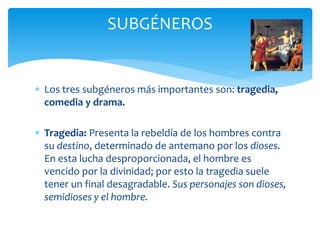  Los tres subgéneros más importantes son: tragedia,
comedia y drama.
 Tragedia: Presenta la rebeldía de los hombres contra
su destino, determinado de antemano por los dioses.
En esta lucha desproporcionada, el hombre es
vencido por la divinidad; por esto la tragedia suele
tener un final desagradable. Sus personajes son dioses,
semidioses y el hombre.
SUBGÉNEROS
 