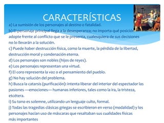 a) La sumisión de los personajes al destino o fatalidad.
b) El personaje principal llega a la desesperanza; no importa qué posición
adopte frente al conflicto que se le presenta, cualesquiera de sus decisiones
no lo llevarán a la solución.
c) Puede haber destrucción física, como la muerte, la pérdida de la libertad,
destrucción moral y condenación eterna.
d) Los personajes son nobles (hijos de reyes).
e) Los personajes representan una virtud.
f) El coro representa la voz o el pensamiento del pueblo.
g) No hay solución del problema.
h) Busca la catarsis (purificación): intenta liberar del interior del espectador las
pasiones —emociones— humanas inferiores, tales como la ira, la tristeza,
etcétera.
i) Su tono es solemne, utilizando un lenguaje culto, formal.
j) Todas las tragedias clásicas griegas se escribieron en verso (modalidad) y los
personajes hacían uso de máscaras que resaltaban sus cualidades físicas
más importantes
CARACTERÍSTICAS
 