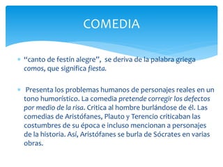  “canto de festín alegre”, se deriva de la palabra griega
comos, que significa fiesta.
 Presenta los problemas humanos de personajes reales en un
tono humorístico. La comedia pretende corregir los defectos
por medio de la risa. Critica al hombre burlándose de él. Las
comedias de Aristófanes, Plauto y Terencio criticaban las
costumbres de su época e incluso mencionan a personajes
de la historia. Así, Aristófanes se burla de Sócrates en varias
obras.
COMEDIA
 