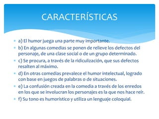  a) El humor juega una parte muy importante.
 b) En algunas comedias se ponen de relieve los defectos del
personaje, de una clase social o de un grupo determinado.
 c) Se procura, a través de la ridiculización, que sus defectos
resalten al máximo.
 d) En otras comedias prevalece el humor intelectual, logrado
con base en juegos de palabras o de situaciones.
 e) La confusión creada en la comedia a través de los enredos
en los que se involucran los personajes es la que nos hace reír.
 f) Su tono es humorístico y utiliza un lenguaje coloquial.
CARACTERÍSTICAS
 