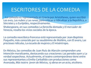 La comedia es representada en Grecia por Aristófanes, quien escribió
Las aves, Las nubes y Las ranas, para criticar o ridiculizar a la República, a
Sócrates y a Eurípides, respectivamente.
Shakespeare, en sus comedias La fierecilla domada y El mercader de
Venecia, resalta los vicios sociales de la época.
La comedia neoclásica francesa está representada por Jean-Baptiste
Poquelin, más conocido por su seudónimo de Molière, con El avaro, Las
preciosas ridículas, La escuela de mujeres y El misántropo.
En México, las comedias de Juan Ruiz de Alarcón comprenden una
intención moralizante, destacando sus creaciones: Las paredes oyen y La
verdad sospechosa. Actualmente, el teatro contemporáneo tiene entre
sus representantes a Emilio Carballido con producciones como
Avanzada, Más teatro joven de México, 13 obras en un acto, etcétera.
ESCRITORES DE LA COMEDIA
 