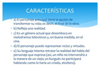  a) El personaje principal tiene la opción de
transformar su vida; es decir, el final de la obra.
 b) Refleja una realidad.
 c) Es un género actual que desemboca en
melodramas televisivos y, en buena medida, en el
cine.
 d) El personaje puede representar vicios y virtudes.
 e) Su lenguaje intenta retratar la realidad del habla del
personaje que expresa (así, un niño no intervendrá a
la manera de un viejo; un burgués no participará
hablando como lo haría un criado, etcétera).
CARACTERÍSTICAS
 