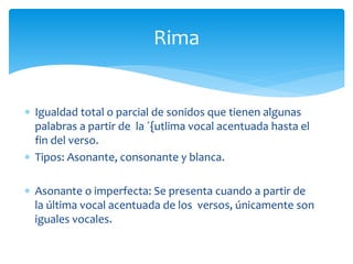  Igualdad total o parcial de sonidos que tienen algunas
palabras a partir de la ´{utlima vocal acentuada hasta el
fin del verso.
 Tipos: Asonante, consonante y blanca.
 Asonante o imperfecta: Se presenta cuando a partir de
la última vocal acentuada de los versos, únicamente son
iguales vocales.
Rima
 