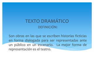 DEFINICIÓN:
Son obras en las que se escriben historias ficticias
en forma dialogada para ser representadas ante
un público en un escenario. La mejor forma de
representación es el teatro.
TEXTO DRAMÁTICO
 