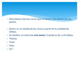  Rima blanca: Son los versos que no tienen rima dentro de una
poesía.
 Metro: es la medida de los versos a partir de la cantidad de
sílabas.
 Se clasifica en metro de arte menor: Cuando es de 2 a 8 sílabas.
 “Noche
 Triste
 Viste
 Ya”.
 