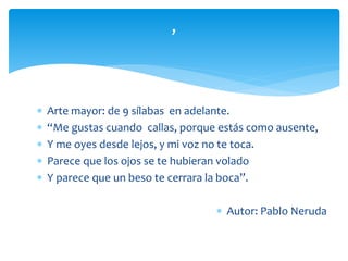  Arte mayor: de 9 sílabas en adelante.
 “Me gustas cuando callas, porque estás como ausente,
 Y me oyes desde lejos, y mi voz no te toca.
 Parece que los ojos se te hubieran volado
 Y parece que un beso te cerrara la boca”.
 Autor: Pablo Neruda
,
 