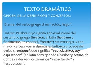 ORÍGEN DE LA DEFINIFICÓN Y CONCEPTOS:
Drama: del verbo griego drúo “actúo, hago”.
Teatro: Palabra cuyo significado evolucionó del
sustantivo griego théatron, al latín theatrum y,
finalmente, en español, “teatro”; sin embargo, y con
mayor certeza –para algunos estudiosos procede del
verbo theodomai, que significa “veo, observo, soy
espectador” (en latín corresponde al verbo spectare, de
donde se derivan los términos “espectáculo” y
“espectador”.)1.
TEXTO DRAMÁTICO
 