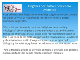 * Las primeras manifestaciones teatrales surgieron en Grecia entre
los siglos VI y V a. C; Nacieron de los ritos en honor a ciertas
divinidades agrícolas.
*Estos inicios rituales de carácter “religioso, ceremonial y
mitológico” abrieron paso a otros elementos y extendieron sus
temáticas orientadas más al gusto de la representación escénica
que a los fines de los cultos religiosos. En consecuencia, las danzas
y el canto fueron sustituidos poco a poco y se integraron los
diálogos y los actores, quienes necesitaron un escenario y un autor.
*De la tragedia griega se deriva la comedia y de estos dos géneros,
nacen casi todas las demás manifestaciones teatrales.
Orígenes del Teatro y del Género
Dramático
 