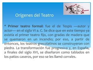* Primer teatro formal: fue el de Tespis —autor y
actor— en el siglo VI a. C. Se dice que en este tiempo ya
existía el primer teatro fijo, con gradas de madera que
se quemaron en un incendio; por eso, a partir de
entonces, los teatros grecolatinos se construyeron con
piedra. La transformación fue progresiva y, en España,
a finales del siglo XVI, se diseñaron como tablados en
los patios caseros, por eso se les llamó corrales.
Orígenes del Teatro
 