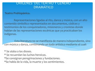 Teatro Prehispánico.
Representaciones ligadas al rito, danza y música, con un alto
contenido simbólico representados en documentos, códices y
testimonios de los conquistadores, misioneros y cronistas donde
hablan de las representaciones escénicas que ya practicaban los
indígenas.
Esta literatura no se manifiesta de manera independiente, sino
con música y danza, combinando un todo artístico mediante el cual:
* Se alaba a los dioses.
* Se recuerdan las luchas heroicas.
*Se consignan peregrinaciones y fundaciones.
*Se habla de la vida, la muerte y los sentimientos.
ORÍGENES DEL TEATRO Y GÉNERO
DRAMÁTICO
 