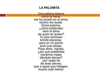 LA PALOMITAUna paloma blancacomo la nieve,me ha picado en el alma;mucho me duele.Dulce paloma,¿cómo pretendesherir el almade quien te quiere?Tu pico hermosobrindó placeres,pero en mi pechopicó cual sierpe.Pues dime, ingrata,¿por qué pretendesvolverme malesdándote bienes?¡Ay! nadie fíede aves aleves;que a aquel que halagan,mucho más hieren.