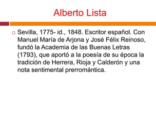 Alberto ListaSevilla, 1775- id., 1848. Escritor español. Con Manuel María de Arjona y José Félix Reinoso, fundó la Academia de las Buenas Letras (1793), que aportó a la poesía de su época la tradición de Herrera, Rioja y Calderón y una nota sentimental prerromántica.