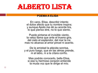      Alberto Lista  POEMA A ELISAEn vano, Elisa, describir intentoel dulce afecto que tu nombre inspira;y aunque Apolo me dé su acorde lira,lo que pienso diré, no lo que siento.Puede pintarse el invisible viento,la veloz llama que ante el trueno gira,del cielo el esplendor, del mar la ira;mas no alcanza al amor pincel ni acento.De la amistad la plácida sonrisa,y el puro fuego, que en las almas prende,ni al labio, ni a la cítara confío.Mas podrás conocerlo, bella Elisa,si ese tu hermoso corazón entiendela muda voz que le dirige el mío.  