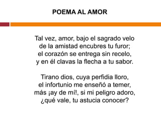 POEMA AL AMOR   Tal vez, amor, bajo el sagrado velode la amistad encubres tu furor;el corazón se entrega sin recelo,y en él clavas la flecha a tu sabor.Tirano dios, cuya perfidia lloro,el infortunio me enseñó a temer,más ¡ay de mí!, si mi peligro adoro,¿qué vale, tu astucia conocer? 