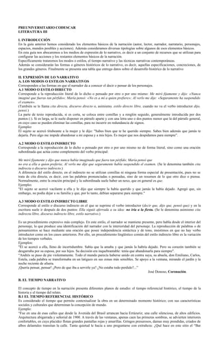 PREUNIVERSITARIO CODESCAR
LITERATURA III

I. INTRODUCCIÓN
En la guía anterior hemos considerado los elementos básicos de la narración (autor, lector, narrador, narratario, personajes,
espacios, mundos posibles y acciones). Además consideramos diversas tipologías sobre algunos de esos elementos básicos.
En esta guía nos abocaremos a los medios de expresión de lo narrativo, es decir a un conjunto de recursos que se utilizan para
configurar las acciones y los restantes elementos básicos de la narración.
Específicamente trataremos los modos o estilos, el tiempo narrativo y las técnicas narrativas contemporáneas.
Además se considerarán las formas o géneros históricos de lo narrativo, es decir, aquellas especificaciones, concreciones, de
los grandes géneros. Finalmente se presenta una tabla que entrega datos sobre el desarrollo histórico de lo narrativo

II. EXPRESIÓN DE LO NARRATIVO
A. LOS MODOS O ESTILOS NARRATIVOS
Corresponden a las formas en que el narrador da a conocer el decir o pensar de los personajes.
A.1 MODO O ESTILO DIRECTO
Corresponde a la reproducción literal de lo dicho o pensado por otro o por uno mismo: Me miró fijamente y dijo: «Nunca
imaginé que fueras tan pérfido»; María pensó: «No es a mí a quien prefiere»; Al verlo me dije: «Seguramente ha suspendido
el examen».
(También se le llama cita directa, discurso directo o, asimismo, estilo directo libre, cuando no va el verbo introductor dijo,
pensó.)
La parte de texto reproducida, si es corta, se coloca entre comillas y a renglón seguido, generalmente introducida por dos
puntos (:). Si es larga, se le suele disponer en párrafo aparte y con una letra uno o dos puntos menor que la del párrafo general,
en cuyo caso se pueden eliminar las comillas, para no incurrir en redundancia de signos.
Ejemplo:
El sujeto se acercó titubeante a la mujer y le dijo: "Sabes bien que te he querido siempre. Sabes bien además que jamás te
dejaría. Pero algo me impide abandonar a mi esposa y a mis hijos. Es mejor que nos despidamos para siempre”.

A.2 MODO O ESTILO INDIRECTO
Corresponde a la reproducción de lo dicho o pensado por otro o por uno mismo no de forma literal, sino como una oración
subordinada que actúa como complemento del verbo principal:

Me miró fijamente y dijo que nunca había imaginado que fuera tan pérfido; María pensó que
no era a ella a quien prefería; Al verlo me dije que seguramente había suspendido el examen. (Se le denomina también cita
indirecta o discurso indirecto.)
A diferencia del estilo directo, en el indirecto no se utilizan comillas ni ninguna forma especial de presentación, pues no se
trata de cita directa, es decir, con las palabras pronunciadas o pensadas, sino de un resumen de lo que otro dice o piensa.
Normalmente, entre la oración principal y la subordinada suele haber un nexo, que en general es que.
Ejemplo:
"El sujeto se acercó vacilante a ella y le dijo que siempre la había querido y que jamás la había dejado. Agregó que, sin
embargo, no podía dejar a su familia y que, por lo tanto, debían separarse para siempre."

A.3 MODO O ESTILO INDIRECTO LIBRE
Corresponde al estilo o discurso indirecto en el que se suprime el verbo introductor (decir que, dijo que, pensó que) y en la
escritura suele ir después de dos puntos: Ella siguió aferrada a su idea: no iría a la fiesta. (Se le denomina asimismo cita
indirecta libre, discurso indirecto libre, estilo narrativo.)

Es un procedimiento expresivo más complejo. En este estilo, el narrador se mantiene presente, pero habla desde el interior del
personaje, lo que produce una identificación del narrador con la interioridad del personaje. La reproducción de palabras o de
pensamientos se hace mediante una oración que posee independencia sintáctica y de tono, insistimos en que no hay verbo
introductor como en los casos anteriores. Por ello, un procedimiento lingüístico común del estilo indirecto libre es la variación
de los tiempos verbales.
Ejemplos:
"Él se acercó a ella, lleno de incertidumbre. Sabía que la amaba y que jamás la habría dejado. Pero su corazón también se
desgarraba por su esposa, por sus hijos. Su decisión era inquebrantable: tenía que abandonarla para siempre".
“Andrés se puso de pie violentamente. Todo el mundo parecía haberse unido en contra suya, su abuela, don Emiliano, Carlos,
Estela, cada palabra se transformaba en un latigazo en sus zonas más sensibles. Se apoyo a la ventana, mirando el jardín y la
noche reciente de afuera.
¡Quería pensar, pensar! ¿Pero de que iba a servirle ya? ¿No estaba todo perdido?...”
                                                                                          José Donoso, Coronación.

B. EL TIEMPO NARRATIVO

El concepto de tiempo en la narración presenta diferentes planos de estudio: el tiempo referencial histórico, el tiempo de la
historia y el tiempo del relato.
B.1 EL TIEMPO REFERENCIAL HISTÓRICO
Es considerado el tiempo que permite contextualizar la obra en un determinado momento histórico; con sus características
sociales y culturales que determinan la concepción de mundo.
Ejemplo:
“Fue en una de esas calles que desde la Avenida del Brasil arrancan hacia Errázuriz; una calle silenciosa, de altos edificios.
Arquitectura abigarrada y señorial de 1900. A través de las ventanas, apenas caen las primeras sombras, se advierten interiores
confortables, en cuya placidez flotan grandes pantallas rojas y amarillas. Gringos presurosos, damas muy prendidas, criados de
albos delantales transitan la calle. Tanta quietud le hacía a uno preguntarse con extrañeza: ¿Qué hace en este sitio el “Bar
 