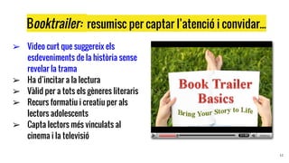 Booktrailer: resumisc per captar l’atenció i convidar...
➢ Video curt que suggereix els
esdeveniments de la història sense
revelar la trama
➢ Ha d’incitar a la lectura
➢ Vàlid per a tots els gèneres literaris
➢ Recurs formatiu i creatiu per als
lectors adolescents
➢ Capta lectors més vinculats al
cinema i la televisió
12
 