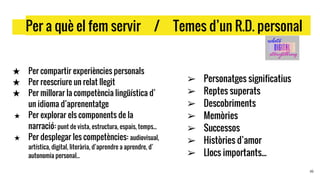 …Per a què el fem servir / Temes d’un R.D. personal .
★ Per compartir experiències personals
★ Per reescriure un relat llegit
★ Per millorar la competència lingüística d’
un idioma d’aprenentatge
★ Per explorar els components de la
narració: punt de vista, estructura, espais, temps...
★ Per desplegar les competències: audiovisual,
artística, digital, literària, d’aprendre a aprendre, d’
autonomia personal...
16
➢ Personatges significatius
➢ Reptes superats
➢ Descobriments
➢ Memòries
➢ Successos
➢ Històries d’amor
➢ Llocs importants...
 