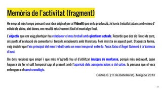 Memòria de l’activitat (fragment)
He emprat més temps pensant una idea original per al Videolit que en la producció. Jo havia treballat abans amb eines d’
edició de vídeo, així doncs, em resultà relativament fàcil el muntatge final.
L’objectiu que em vaig plantejar fou relacionar el meu treball amb qüestions actuals. Recorde que des de l’inici de curs,
als punts d’avaluació de comentaris i treballs relacionats amb literatura, Toni insistia en aquest punt. D’aquesta forma,
vaig decidir que l’eix principal del meu treball seria un nexe inesperat entre la Terra Baixa d’Àngel Guimerà i la València
d’avui.
Un dels recursos que emprí i que més m’agradà fou el d’utilitzar imatges de muntanya, perquè més endavant, quan
haguera de fer el salt temporal cap al present amb l’aparició dels aerogeneradors o del cotxe, la persona que el vera
entenguera el canvi cronològic.
Carlos S. (1r de Batxillerat). Maig de 2013
22
 