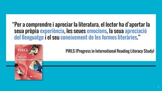 “Per a comprendre i apreciar la literatura, el lector ha d’aportar la
seua pròpia experiència, les seues emocions, la seua apreciació
del llenguatge i el seu coneixement de les formes literàries.”
PIRLS (Progress in International Reading Literacy Study)
3
 