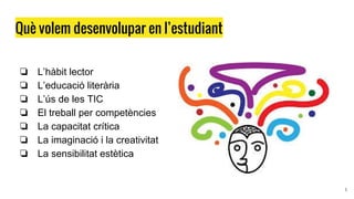 Què volem desenvolupar en l’estudiant
❏ L’hàbit lector
❏ L’educació literària
❏ L’ús de les TIC
❏ El treball per competències
❏ La capacitat crítica
❏ La imaginació i la creativitat
❏ La sensibilitat estètica
5
 