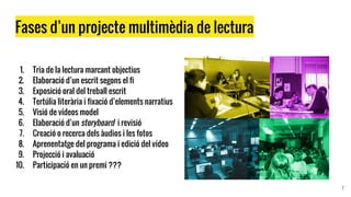 Fases d’un projecte multimèdia de lectura
1. Tria de la lectura marcant objectius
2. Elaboració d’un escrit segons el fi
3. Exposició oral del treball escrit
4. Tertúlia literària i fixació d’elements narratius
5. Visió de vídeos model
6. Elaboració d’un storyboard i revisió
7. Creació o recerca dels àudios i les fotos
8. Aprenentatge del programa i edició del vídeo
9. Projecció i avaluació
10. Participació en un premi ???
7
 