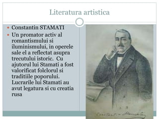 Literatura artistica 
 Constantin STAMATI 
 Un promator activ al 
romantismului si 
iluminismului, in operele 
sale el a reflectat asupra 
trecutului istoric. Cu 
ajutorul lui Stamati a fost 
valorificat folclorul si 
traditiile poporului. 
Lucrarile lui Stamati au 
avut legatura si cu creatia 
rusa 
 