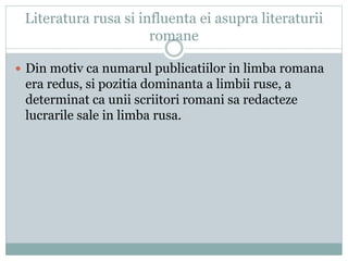 Literatura rusa si influenta ei asupra literaturii 
romane 
 Din motiv ca numarul publicatiilor in limba romana 
era redus, si pozitia dominanta a limbii ruse, a 
determinat ca unii scriitori romani sa redacteze 
lucrarile sale in limba rusa. 
 