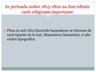 In perioada anilor 1815-1820 au fost editate 
carti religioase importante 
 Piina in anii 1812 bisericile basarabene se foloseau de 
carti tiparite de la Iasi, Manastirea Neamtului, si alte 
centre tipografice. 
 