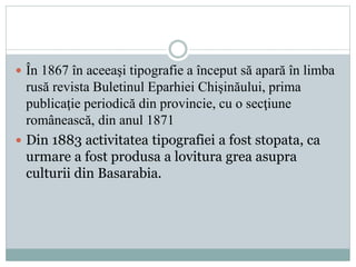  În 1867 în aceeaşi tipografie a început să apară în limba 
rusă revista Buletinul Eparhiei Chişinăului, prima 
publicaţie periodică din provincie, cu o secţiune 
românească, din anul 1871 
 Din 1883 activitatea tipografiei a fost stopata, ca 
urmare a fost produsa a lovitura grea asupra 
culturii din Basarabia. 
 