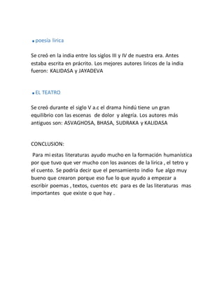 .poesía lirica
Se creó en la india entre los siglos III y IV de nuestra era. Antes
estaba escrita en prácrito. Los mejores autores liricos de la india
fueron: KALIDASA y JAYADEVA
.EL TEATRO
Se creó durante el siglo V a.c el drama hindú tiene un gran
equilibrio con las escenas de dolor y alegría. Los autores más
antiguos son: ASVAGHOSA, BHASA, SUDRAKA y KALIDASA
CONCLUSION:
Para mi estas literaturas ayudo mucho en la formación humanística
por que tuvo que ver mucho con los avances de la lirica , el tetro y
el cuento. Se podría decir que el pensamiento indio fue algo muy
bueno que crearon porque eso fue lo que ayudo a empezar a
escribir poemas , textos, cuentos etc para es de las literaturas mas
importantes que existe o que hay .
 