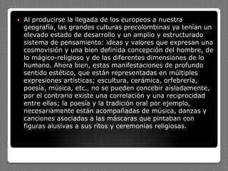  Al producirse la llegada de los europeos a nuestra
geografía, las grandes culturas precolombinas ya tenían un
elevado estado de desarrollo y un amplio y estructurado
sistema de pensamiento: ideas y valores que expresan una
cosmovisión y una bien definida concepción del hombre, de
lo mágico-religioso y de las diferentes dimensiones de lo
humano. Ahora bien, estas manifestaciones de profundo
sentido estético, que están representadas en múltiples
expresiones artísticas; escultura, cerámica, orfebrería,
poesía, música, etc., no se pueden concebir aisladamente,
por el contrario existe una correlación y una reciprocidad
entre ellas; la poesía y la tradición oral por ejemplo,
necesariamente están acompañadas de música, danzas y
canciones asociadas a las máscaras que pintaban con
figuras alusivas a sus ritos y ceremonias religiosas.
 