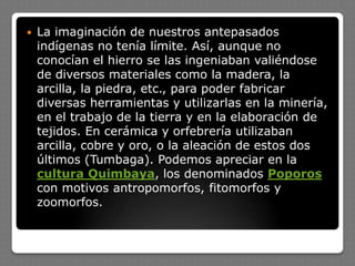  La imaginación de nuestros antepasados
indígenas no tenía límite. Así, aunque no
conocían el hierro se las ingeniaban valiéndose
de diversos materiales como la madera, la
arcilla, la piedra, etc., para poder fabricar
diversas herramientas y utilizarlas en la minería,
en el trabajo de la tierra y en la elaboración de
tejidos. En cerámica y orfebrería utilizaban
arcilla, cobre y oro, o la aleación de estos dos
últimos (Tumbaga). Podemos apreciar en la
cultura Quimbaya, los denominados Poporos
con motivos antropomorfos, fitomorfos y
zoomorfos.
 
