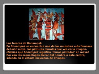 Los frescos de Bonampak
En Bonampak se encuentra una de las muestras más famosas
del arte maya: las pinturas murales que ves en la imagen.
¿Sabías que bonampak significa 'muros pintados' en maya?
Por eso los arqueólogos dieron tal nombre a este centro,
situado en el estado mexicano de Chiapas.
 