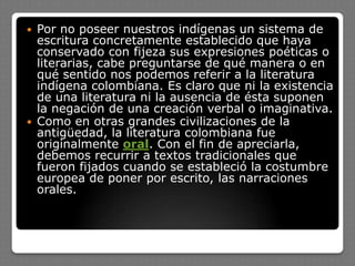  Por no poseer nuestros indígenas un sistema de
escritura concretamente establecido que haya
conservado con fijeza sus expresiones poéticas o
literarias, cabe preguntarse de qué manera o en
qué sentido nos podemos referir a la literatura
indígena colombiana. Es claro que ni la existencia
de una literatura ni la ausencia de ésta suponen
la negación de una creación verbal o imaginativa.
 Como en otras grandes civilizaciones de la
antigüedad, la literatura colombiana fue
originalmente oral. Con el fin de apreciarla,
debemos recurrir a textos tradicionales que
fueron fijados cuando se estableció la costumbre
europea de poner por escrito, las narraciones
orales.
 