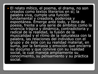  El relato mítico, el poema, el drama, no son
creados como textos literarios en sí; la
palabra viva, cumple una función
fundamental y creadora, poderosa y
espontánea. Emerge ante todo, y llena de
poesía, frente a una serie de ámbitos como la
vivencia trágica y dinámica, contradictoria y
radical de la realidad, la fusión de la
musicalidad y el ritmo de la naturaleza con la
palabra, las relaciones del individuo con el
grupo y de éste con su realidad material, en
suma, por la fantasía y emoción que encierra
su discurso y que convive con su realidad
social, la cual maneja ampliamente su
conocimiento, su pensamiento y su práctica
social.
 