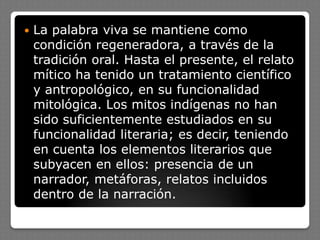  La palabra viva se mantiene como
condición regeneradora, a través de la
tradición oral. Hasta el presente, el relato
mítico ha tenido un tratamiento científico
y antropológico, en su funcionalidad
mitológica. Los mitos indígenas no han
sido suficientemente estudiados en su
funcionalidad literaria; es decir, teniendo
en cuenta los elementos literarios que
subyacen en ellos: presencia de un
narrador, metáforas, relatos incluidos
dentro de la narración.
 