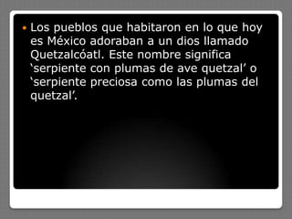  Los pueblos que habitaron en lo que hoy
es México adoraban a un dios llamado
Quetzalcóatl. Este nombre significa
‘serpiente con plumas de ave quetzal’ o
‘serpiente preciosa como las plumas del
quetzal’.
 