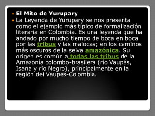  El Mito de Yurupary
 La Leyenda de Yurupary se nos presenta
como el ejemplo más típico de formalización
literaria en Colombia. Es una leyenda que ha
andado por mucho tiempo de boca en boca
por las tribus y las malocas; en los caminos
más oscuros de la selva amazónica. Su
origen es común a todas las tribus de la
Amazonía colombo-brasilera (río Vaupés,
Isana y río Negro), principalmente en la
región del Vaupés-Colombia.
 