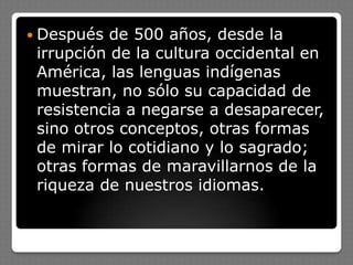  Después de 500 años, desde la
irrupción de la cultura occidental en
América, las lenguas indígenas
muestran, no sólo su capacidad de
resistencia a negarse a desaparecer,
sino otros conceptos, otras formas
de mirar lo cotidiano y lo sagrado;
otras formas de maravillarnos de la
riqueza de nuestros idiomas.
 